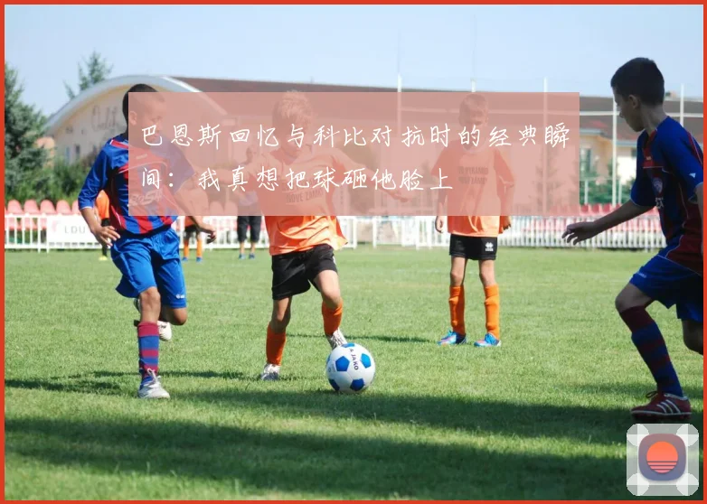 巴恩斯回忆与科比对抗时的经典瞬间：我真想把球砸他脸上