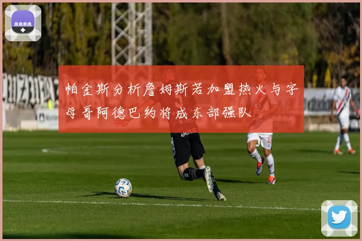 帕金斯分析詹姆斯若加盟热火与字母哥阿德巴约将成东部强队