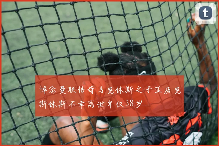 悼念曼联传奇马克休斯之子亚历克斯休斯不幸离世年仅38岁