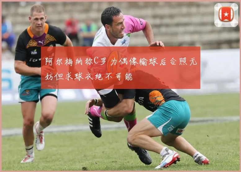 阿尔梅纳称C罗为偶像输球后合照无妨但求球衣绝不可能