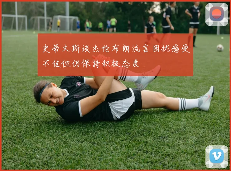 史蒂文斯谈杰伦布朗流言困扰感受不佳但仍保持积极态度