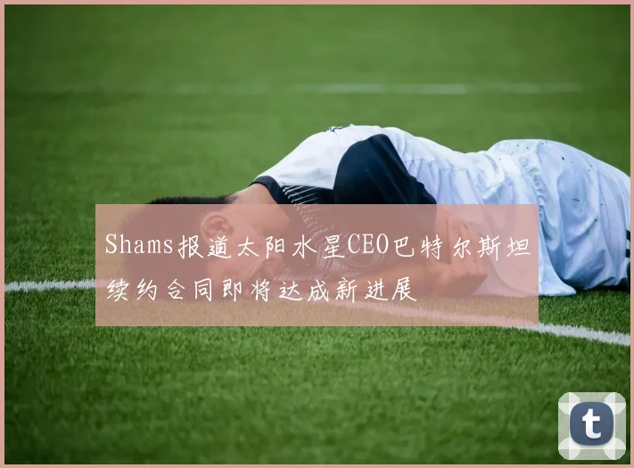 Shams报道太阳水星CEO巴特尔斯坦续约合同即将达成新进展
