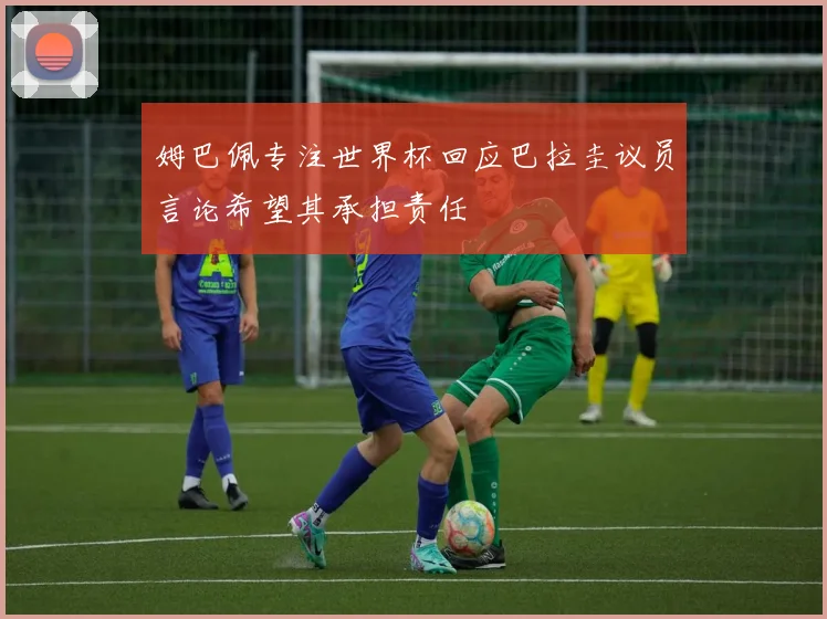 姆巴佩专注世界杯回应巴拉圭议员言论希望其承担责任