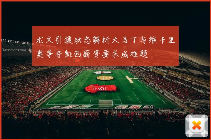 尤文引援动态解析大马丁与维卡里奥争夺凯西薪资要求成难题