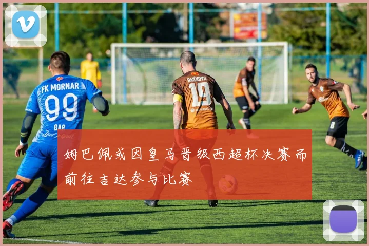 姆巴佩或因皇马晋级西超杯决赛而前往吉达参与比赛