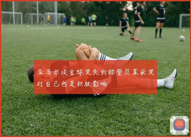 亚马尔谈金球奖失利称登贝莱获奖对自己也是积极影响