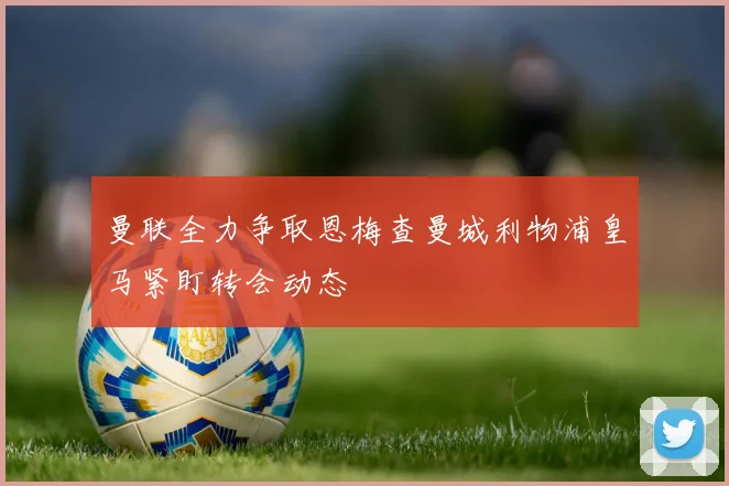 曼联全力争取恩梅查曼城利物浦皇马紧盯转会动态