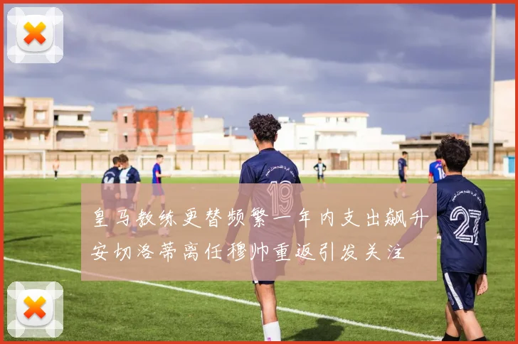 皇马教练更替频繁一年内支出飙升安切洛蒂离任穆帅重返引发关注